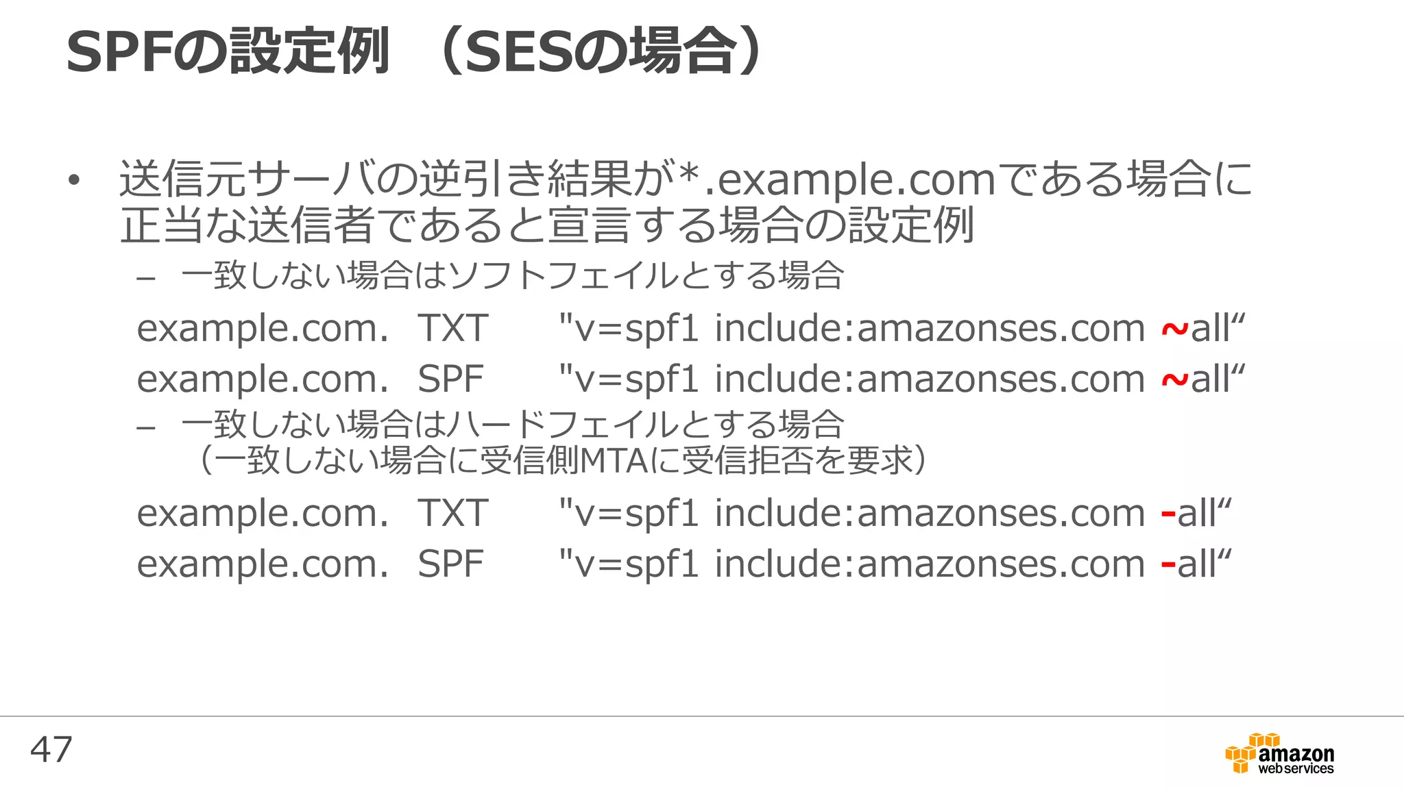 47
SPFの設定例 （SESの場合）
• 送信元サーバの逆引き結果が*.example.comである場合に
正当な送信者であると宣言する場合の設定例
– 一致しない場合はソフトフェイルとする場合
example.com. TXT "v=spf1 include:amazonses.com ~all“
example.com. SPF "v=spf1 include:amazonses.com ~all“
– 一致しない場合はハードフェイルとする場合
（一致しない場合に受信側MTAに受信拒否を要求）
example.com. TXT "v=spf1 include:amazonses.com -all“
example.com. SPF "v=spf1 include:amazonses.com -all“
 