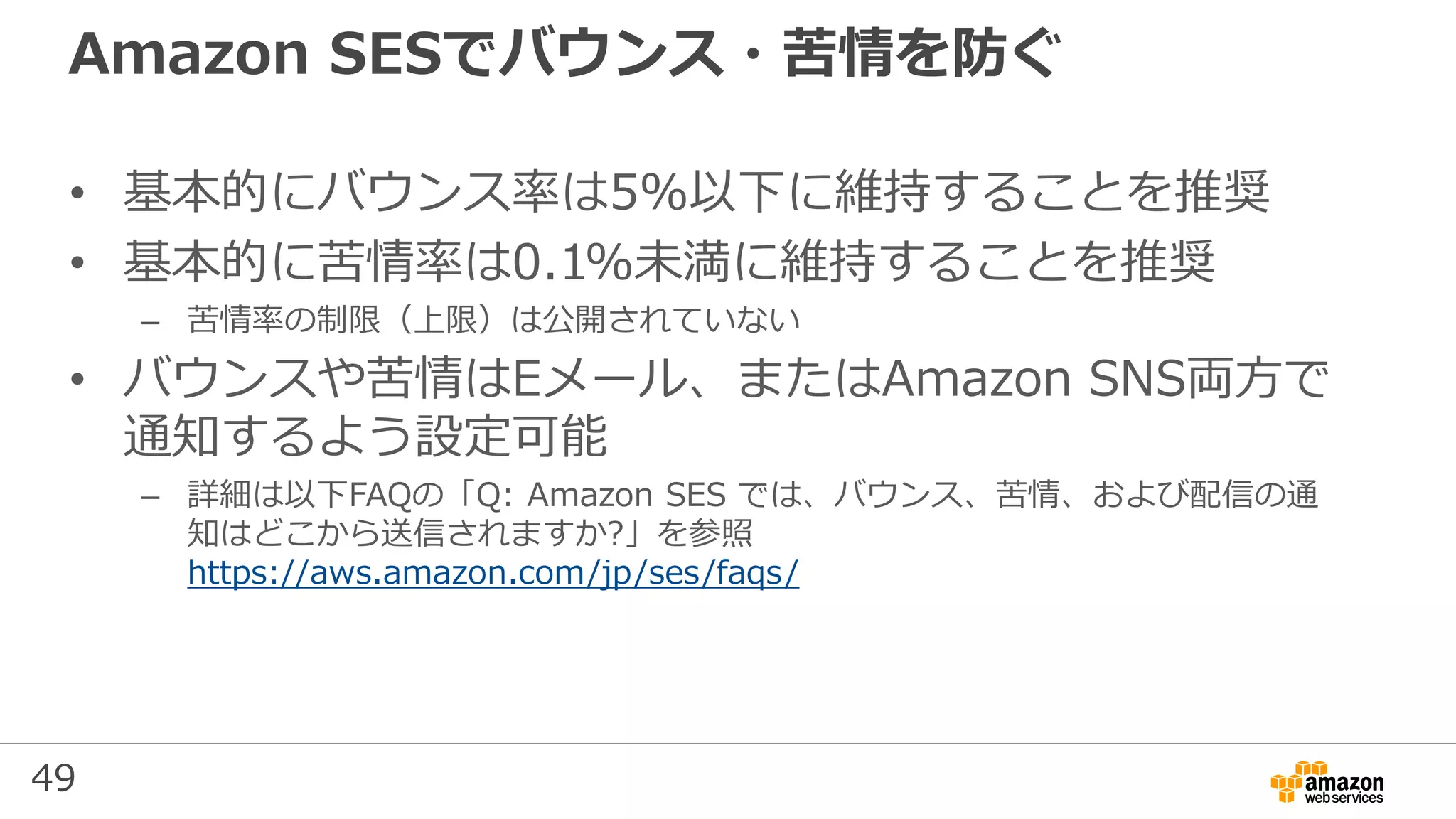 49
Amazon SESでバウンス・苦情を防ぐ
• 基本的にバウンス率は5%以下に維持することを推奨
• 基本的に苦情率は0.1%未満に維持することを推奨
– 苦情率の制限（上限）は公開されていない
• バウンスや苦情はEメール、またはAmazon SNS両方で
通知するよう設定可能
– 詳細は以下FAQの「Q: Amazon SES では、バウンス、苦情、および配信の通
知はどこから送信されますか?」を参照
https://aws.amazon.com/jp/ses/faqs/
 