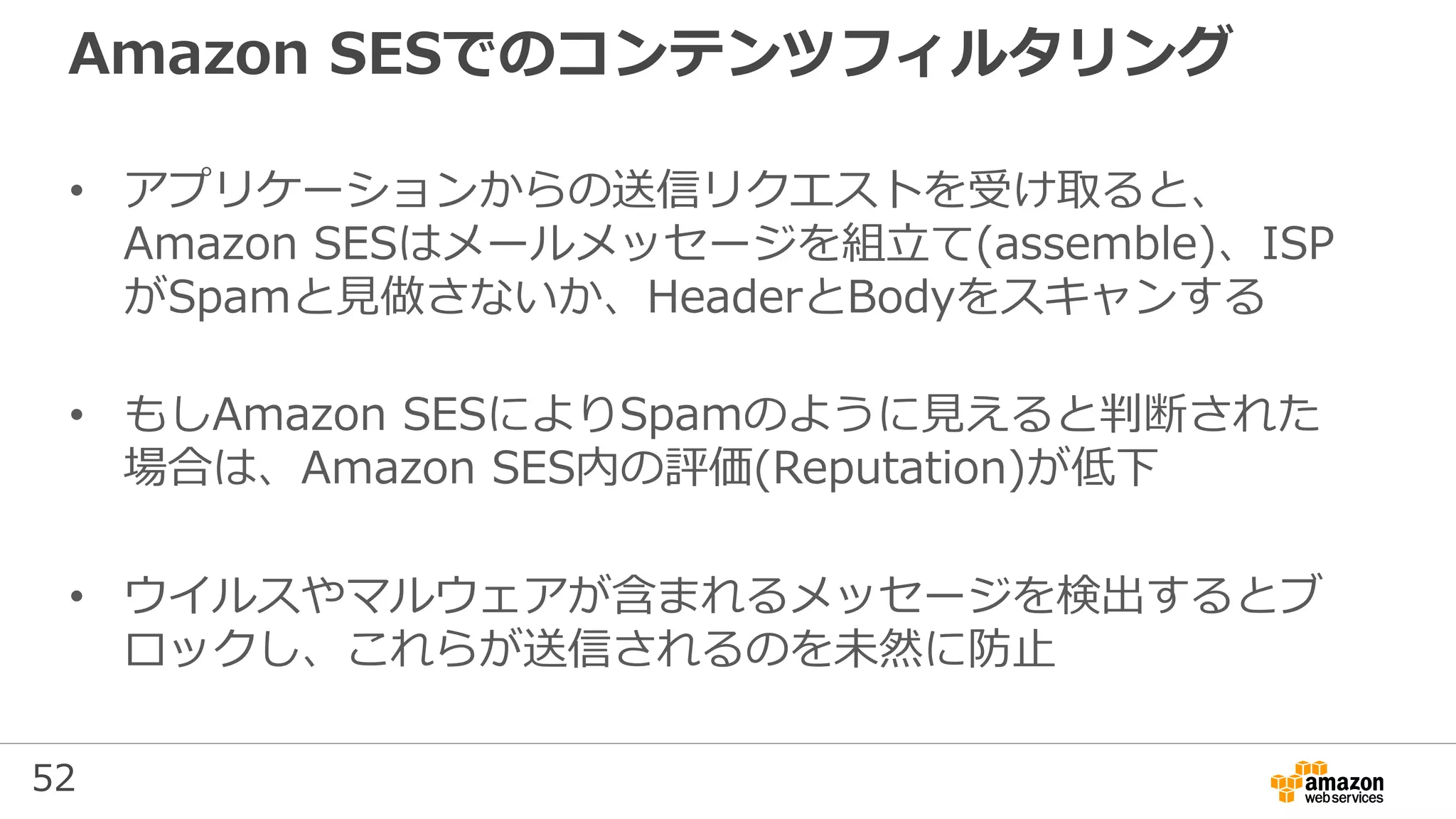 52
Amazon SESでのコンテンツフィルタリング
• アプリケーションからの送信リクエストを受け取ると、
Amazon SESはメールメッセージを組⽴て(assemble)、ISP
がSpamと見做さないか、HeaderとBodyをスキャンする
• もしAmazon SESによりSpamのように見えると判断された
場合は、Amazon SES内の評価(Reputation)が低下
• ウイルスやマルウェアが含まれるメッセージを検出するとブ
ロックし、これらが送信されるのを未然に防⽌
 