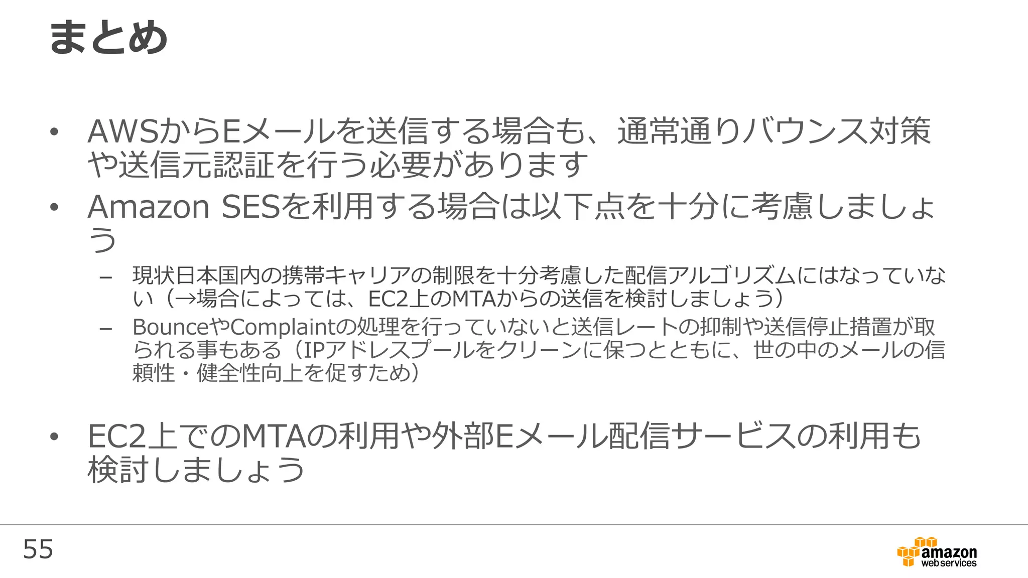 55
まとめ
• AWSからEメールを送信する場合も、通常通りバウンス対策
や送信元認証を行う必要があります
• Amazon SESを利用する場合は以下点を⼗分に考慮しましょ
う
– 現状⽇本国内の携帯キャリアの制限を⼗分考慮した配信アルゴリズムにはなっていな
い（→場合によっては、EC2上のMTAからの送信を検討しましょう）
– BounceやComplaintの処理を行っていないと送信レートの抑制や送信停⽌措置が取
られる事もある（IPアドレスプールをクリーンに保つとともに、世の中のメールの信
頼性・健全性向上を促すため）
• EC2上でのMTAの利用や外部Eメール配信サービスの利用も
検討しましょう
 