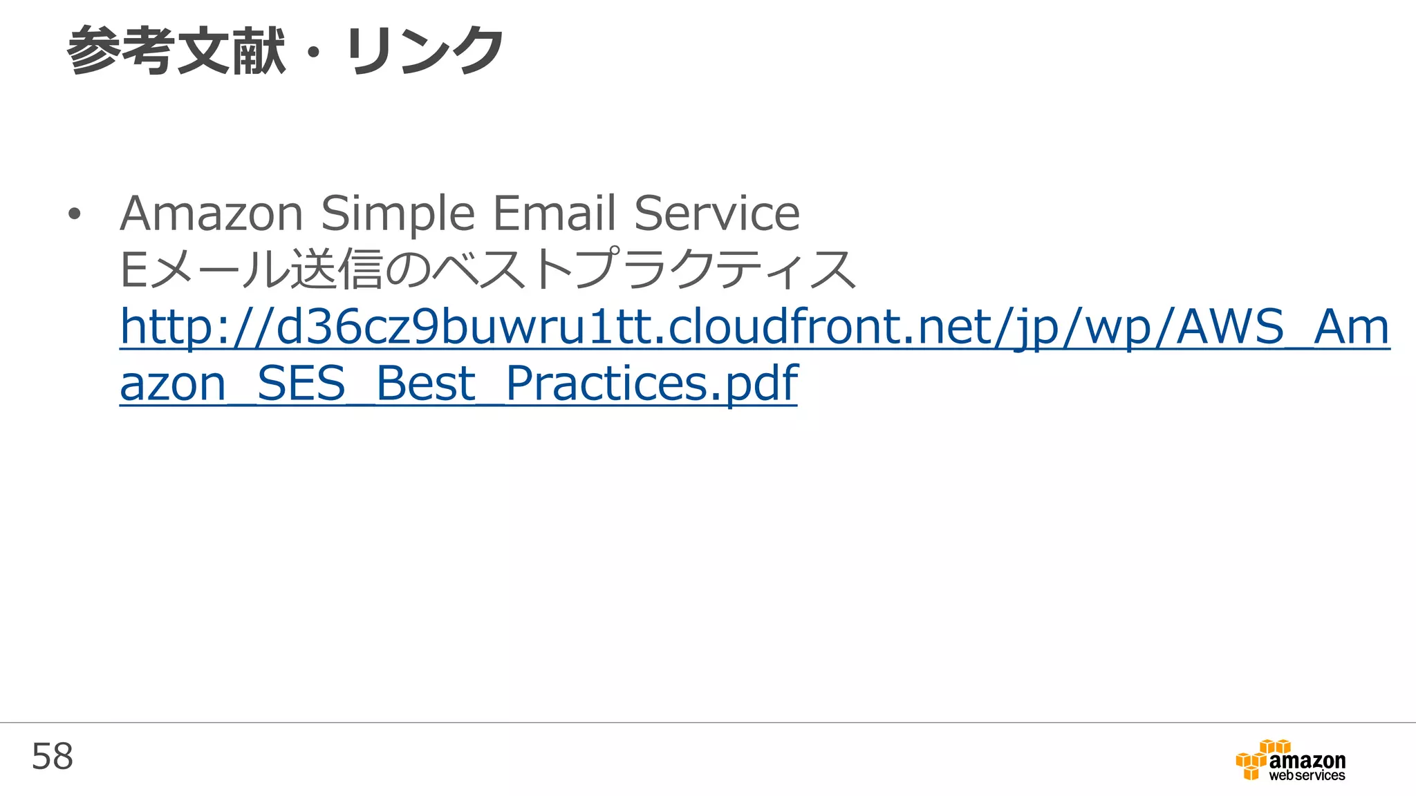 58
参考文献・リンク
• Amazon Simple Email Service
Eメール送信のベストプラクティス
http://d36cz9buwru1tt.cloudfront.net/jp/wp/AWS_Am
azon_SES_Best_Practices.pdf
 