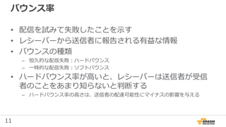 11
バウンス率
• 配信を試みて失敗したことを示す
• レシーバーから送信者に報告される有益な情報
• バウンスの種類
– 恒久的な配信失敗：ハードバウンス
– 一時的な配信失敗：ソフトバウンス
• ハードバウンス率が高いと、レシーバーは送信者が受信
者のことをあまり知らないと判断する
– ハードバウンス率の高さは、送信者の配達可能性にマイナスの影響を与える
 