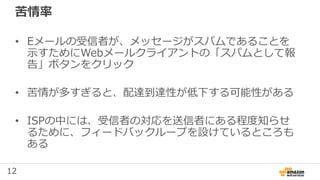 12
苦情率
• Eメールの受信者が、メッセージがスパムであることを
示すためにWebメールクライアントの「スパムとして報
告」ボタンをクリック
• 苦情が多すぎると、配達到達性が低下する可能性がある
• ISPの中には、受信者の対応を送信者にある程度知らせ
るために、フィードバックループを設けているところも
ある
 
