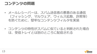 13
コンテンツの問題
• メールレシーバーは、スパム送信者の悪意のある通信
（フィッシング、マルウェア、ウィルス拡散、詐欺等）
を防ぐために、堅牢なコンテンツフィルタを実装
• コンテンツの特性がスパムに似ていると判断された場合
は、受信トレイとは別のところに配信される
 