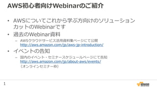 1
AWS初心者向けWebinarのご紹介
• AWSについてこれから学ぶ方向けのソリューション
カットのWebinarです
• 過去のWebinar資料
– AWSクラウドサービス活用資料集ページにて公開
http://aws.amazon.com/jp/aws-jp-introduction/
• イベントの告知
– 国内のイベント・セミナースケジュールページにて告知
http://aws.amazon.com/jp/about-aws/events/
（オンラインセミナー枠）
 