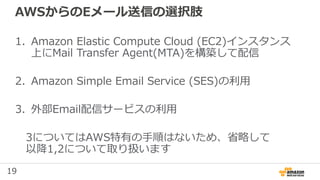 19
AWSからのEメール送信の選択肢
1. Amazon Elastic Compute Cloud (EC2)インスタンス
上にMail Transfer Agent(MTA)を構築して配信
2. Amazon Simple Email Service (SES)の利用
3. 外部Email配信サービスの利用
3についてはAWS特有の手順はないため、省略して
以降1,2について取り扱います
 