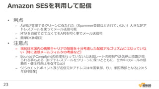 23
Amazon SESを利用して配信
• 利点
– AWSが管理するクリーンに保たれた（Spammer登録などされていない）⼤きなIPア
ドレスプールを使ってメール送信可能
– MTAを自前で⽴てなくてもAPIを叩く事でメール送信可
– 簡単DKIM設定
• 注意点
– 現状⽇本国内の携帯キャリアの制限を⼗分考慮した配信アルゴリズムにはなっていな
い（特に迷惑メールフィルタの考慮など）
– BounceやComplaintの処理を行っていないと送信レートの抑制や送信停⽌措置が取
られる事もある（IPアドレスプールをクリーンに保つとともに、世の中のメールの信
頼性・健全性向上を促すため）
– SESのエンドポイント及び送信元IPアドレスは米国東部、EU、米国西部となる(2015
年8月現在)
 