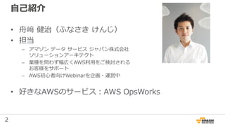 2
自己紹介
• 舟﨑 健治（ふなさき けんじ）
• 担当
– アマゾン データ サービス ジャパン株式会社
ソリューションアーキテクト
– 業種を問わず幅広くAWS利用をご検討される
お客様をサポート
– AWS初心者向けWebinarを企画・運営中
• 好きなAWSのサービス：AWS OpsWorks
 