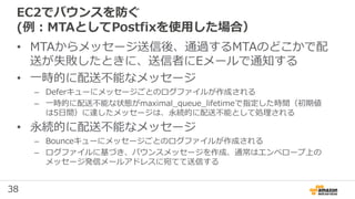 38
EC2でバウンスを防ぐ
(例：MTAとしてPostfixを使用した場合）
• MTAからメッセージ送信後、通過するMTAのどこかで配
送が失敗したときに、送信者にEメールで通知する
• 一時的に配送不能なメッセージ
– Deferキューにメッセージごとのログファイルが作成される
– 一時的に配送不能な状態がmaximal_queue_lifetimeで指定した時間（初期値
は5⽇間）に達したメッセージは、永続的に配送不能として処理される
• 永続的に配送不能なメッセージ
– Bounceキューにメッセージごとのログファイルが作成される
– ログファイルに基づき、バウンスメッセージを作成、通常はエンベロープ上の
メッセージ発信メールアドレスに宛てて送信する
 