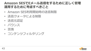 43
Amazon SESでEメール送信をするために正しく管理
運用するために考慮すべきこと
• Amazon SES利用開始時の送信制限
• 送信クォータによる制限
• 送信元認証
• バウンス
• 苦情
• コンテンツフィルタリング
 