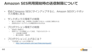 44
Amazon SES利用開始時の送信制限について
• 初めてAmazon SESにサインアップすると、Amazon SESサンドボッ
クス環境にある
• サンドボックス環境下の制限
– 最⼤で1秒間に1通、24時間に200通までのEメール送信に制限される
– 送信先のEメールアドレスは確認済みのもののみ
• プロダクション環境下の制限
– 送信先に制限なし
– 送信クォータは実績によって決定、下記からのスタート
• 1000通/24時間
• 最⼤送信率 5通/秒
• プロダクションに上げるには？
– 下記申請フォームから申請する
• http://aws.amazon.com/ses/fullaccessrequest/
 