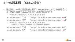 47
SPFの設定例 （SESの場合）
• 送信元サーバの逆引き結果が*.example.comである場合に
正当な送信者であると宣言する場合の設定例
– 一致しない場合はソフトフェイルとする場合
example.com. TXT "v=spf1 include:amazonses.com ~all“
example.com. SPF "v=spf1 include:amazonses.com ~all“
– 一致しない場合はハードフェイルとする場合
（一致しない場合に受信側MTAに受信拒否を要求）
example.com. TXT "v=spf1 include:amazonses.com -all“
example.com. SPF "v=spf1 include:amazonses.com -all“
 