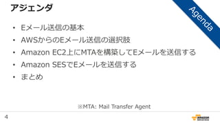 4
アジェンダ
• Eメール送信の基本
• AWSからのEメール送信の選択肢
• Amazon EC2上にMTAを構築してEメールを送信する
• Amazon SESでEメールを送信する
• まとめ
※MTA: Mail Transfer Agent
 