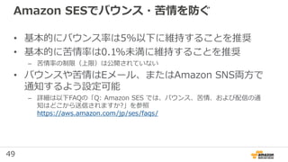49
Amazon SESでバウンス・苦情を防ぐ
• 基本的にバウンス率は5%以下に維持することを推奨
• 基本的に苦情率は0.1%未満に維持することを推奨
– 苦情率の制限（上限）は公開されていない
• バウンスや苦情はEメール、またはAmazon SNS両方で
通知するよう設定可能
– 詳細は以下FAQの「Q: Amazon SES では、バウンス、苦情、および配信の通
知はどこから送信されますか?」を参照
https://aws.amazon.com/jp/ses/faqs/
 