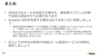55
まとめ
• AWSからEメールを送信する場合も、通常通りバウンス対策
や送信元認証を行う必要があります
• Amazon SESを利用する場合は以下点を⼗分に考慮しましょ
う
– 現状⽇本国内の携帯キャリアの制限を⼗分考慮した配信アルゴリズムにはなっていな
い（→場合によっては、EC2上のMTAからの送信を検討しましょう）
– BounceやComplaintの処理を行っていないと送信レートの抑制や送信停⽌措置が取
られる事もある（IPアドレスプールをクリーンに保つとともに、世の中のメールの信
頼性・健全性向上を促すため）
• EC2上でのMTAの利用や外部Eメール配信サービスの利用も
検討しましょう
 