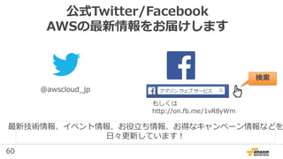 60
公式Twitter/Facebook
AWSの最新情報をお届けします
@awscloud_jp
検索
最新技術情報、イベント情報、お役⽴ち情報、お得なキャンペーン情報などを
⽇々更新しています！
もしくは
http://on.fb.me/1vR8yWm
 