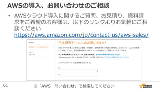 61
AWSの導入、お問い合わせのご相談
• AWSクラウド導入に関するご質問、お見積り、資料請
求をご希望のお客様は、以下のリンクよりお気軽にご相
談ください
https://aws.amazon.com/jp/contact-us/aws-sales/
※「AWS 問い合わせ」で検索してください
 