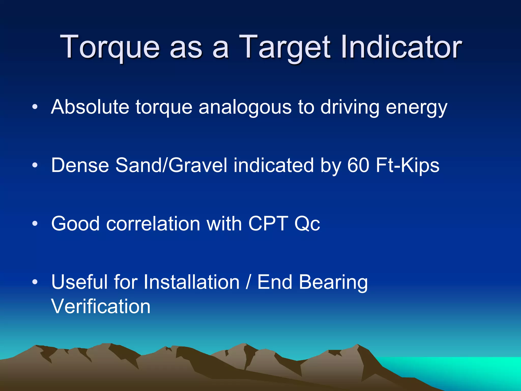 Torque as a Target Indicator
• Absolute torque analogous to driving energy
• Dense Sand/Gravel indicated by 60 Ft-Kips
• Good correlation with CPT Qc
• Useful for Installation / End Bearing
Verification
 