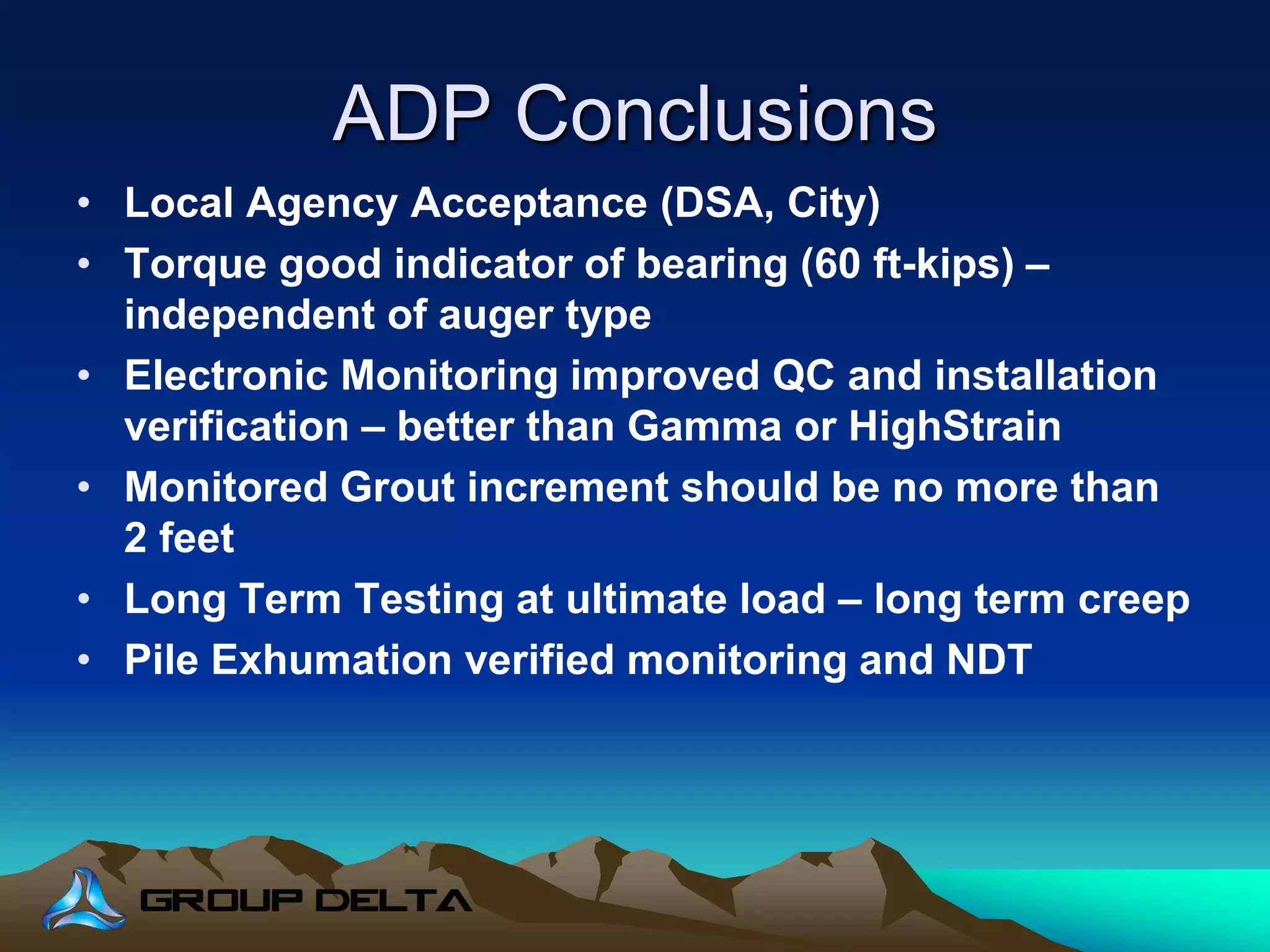 ADP Conclusions
• Local Agency Acceptance (DSA, City)
• Torque good indicator of bearing (60 ft-kips) –
independent of auger type
• Electronic Monitoring improved QC and installation
verification – better than Gamma or HighStrain
• Monitored Grout increment should be no more than
2 feet
• Long Term Testing at ultimate load – long term creep
• Pile Exhumation verified monitoring and NDT
 