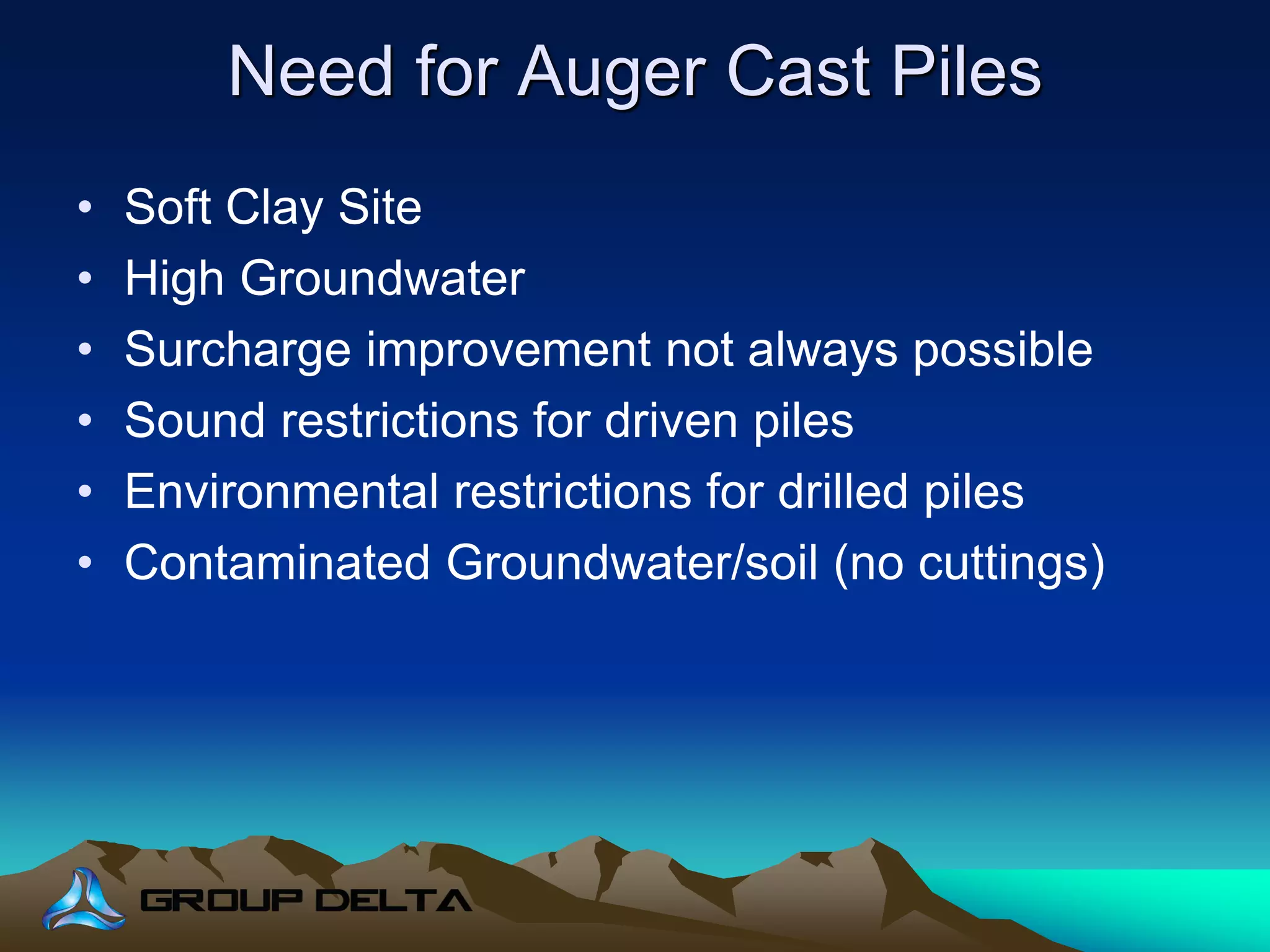 Need for Auger Cast Piles
• Soft Clay Site
• High Groundwater
• Surcharge improvement not always possible
• Sound restrictions for driven piles
• Environmental restrictions for drilled piles
• Contaminated Groundwater/soil (no cuttings)
 