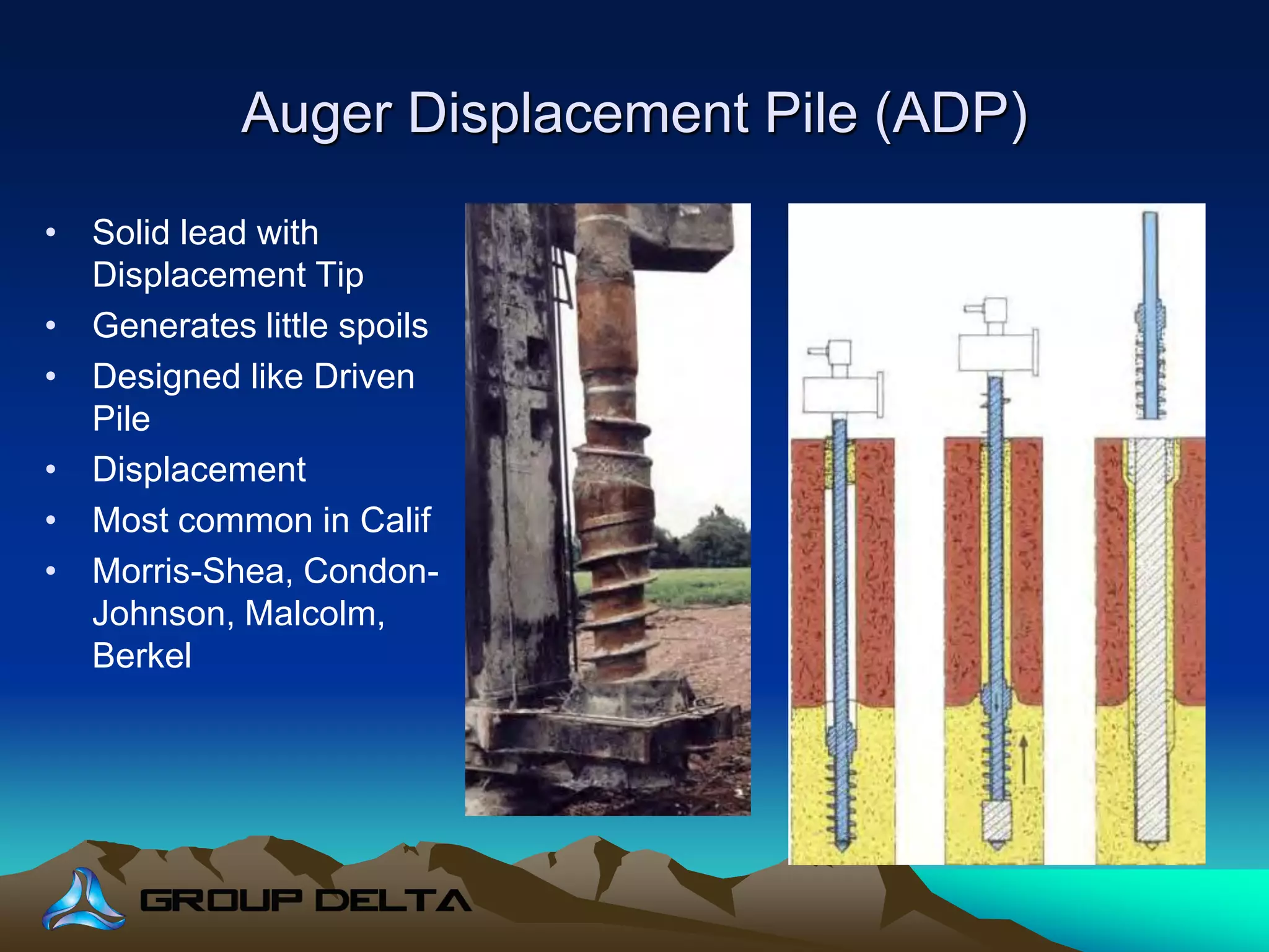 Auger Displacement Pile (ADP)
• Solid lead with
Displacement Tip
• Generates little spoils
• Designed like Driven
Pile
• Displacement
• Most common in Calif
• Morris-Shea, Condon-
Johnson, Malcolm,
Berkel
 