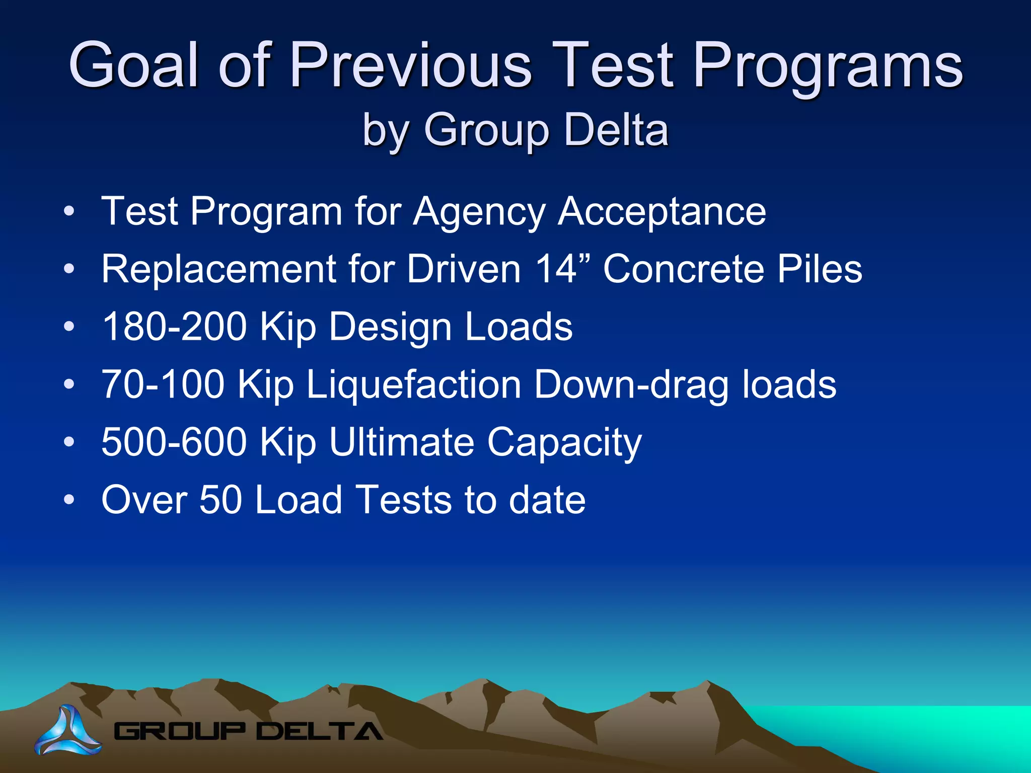 Goal of Previous Test Programs
by Group Delta
• Test Program for Agency Acceptance
• Replacement for Driven 14” Concrete Piles
• 180-200 Kip Design Loads
• 70-100 Kip Liquefaction Down-drag loads
• 500-600 Kip Ultimate Capacity
• Over 50 Load Tests to date
 