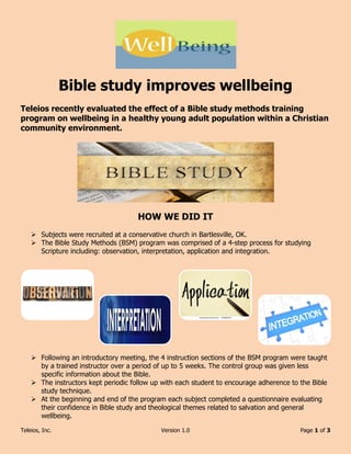 Teleios, Inc. Version 1.0 Page 1 of 3
Bible study improves wellbeing
Teleios recently evaluated the effect of a Bible study methods training
program on wellbeing in a healthy young adult population within a Christian
community environment.
HOW WE DID IT
 Subjects were recruited at a conservative church in Bartlesville, OK.
 The Bible Study Methods (BSM) program was comprised of a 4-step process for studying
Scripture including: observation, interpretation, application and integration.
 Following an introductory meeting, the 4 instruction sections of the BSM program were taught
by a trained instructor over a period of up to 5 weeks. The control group was given less
specific information about the Bible.
 The instructors kept periodic follow up with each student to encourage adherence to the Bible
study technique.
 At the beginning and end of the program each subject completed a questionnaire evaluating
their confidence in Bible study and theological themes related to salvation and general
wellbeing.
 