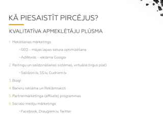K? PIESAIST?T PIRC?JUS?
1. Mekl?anas mrketings
? SEO - mjas lapas satura optimiz?ana
? AdWords - reklma Google
2. Reitingu un saldzin?anas sistmas, virtulie tirgus pla?i
? Salidzini.lv, SS.lv, Gudriem.lv
3. Blogi
4. Baneru reklma un Reklmraksti
5. Partnermrketinga (a?liate) programmas
6. Socialo med?u mrketings
? Facebook, Draugiem.lv, Twitter
KVALITAT?VA APMEKL?T?JU PL?SMA
 