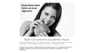 RDM can prevent academic fraud
Professor Diederick Stapel, at Tilburg University - Published 55 academic papers -
Supervised 19 Ph.D. degrees based on his data - Faked all his data
“Stapel’s fraud went undetected for so long because of “a general culture of
careless, selective and uncritical handling of research and data” at the
University
Study Shows Meat
Eaters are more
Aggressive
 