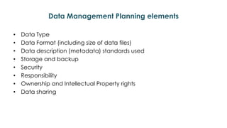 Data Management Planning elements
• Data Type
• Data Format (including size of data files)
• Data description (metadata) standards used
• Storage and backup
• Security
• Responsibility
• Ownership and Intellectual Property rights
• Data sharing
 
