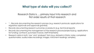 What type of data will you collect?
Research Data is ….primary input into research and
first order results of that research
• “…Records documenting the research process (e.g. research protocols; applications for
regulatory approvals and approvals granted)
• Records documenting research outcomes or products (e.g. technical reports)
• Records documenting the management of the research process/project(s)(e.g. applications
for funding; contracts; purchase invoices; staff timesheets)
• Research data in both ‘raw’ and ‘analysed’ form (e.g. datasets in Stata; notes; completed
questionnaires; audio/video recordings; images; instrument readings; samples).
 