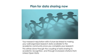 Plan for data sharing now
Your research reputation will in future be linked to making
your well-organised research data available to the
academic community once you complete your research
This will be done through the coupling of data sharing to
academic recognition, and through increased citations from
Linked Open Data
 