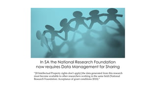In SA the National Research Foundation
now requires Data Management for Sharing
“[If Intellectual Property rights don’t apply] the data generated from this research
must become available to other researchers working in the same field (National
Research Foundation: Acceptance of grant conditions 2010).”
 