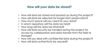 How will your data be stored?
• How will data be stored and backed up during the project?
• How will data be selected for longer-term preservation?
• How much space will you need for your data?
• In which repository will the data be held?
• How long will the data be retained?
• How will data security be handled during the project for
access by collaborators and data transfer from the field to
storage?
• How will you deal with confidential data during the project?
• How will data authenticity be assured?
 