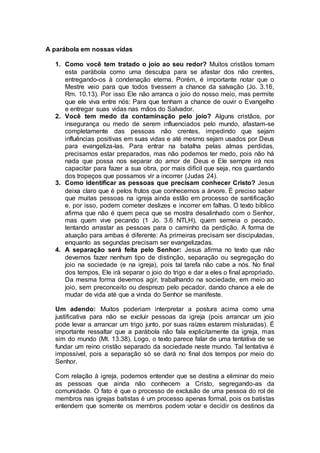 A parábola em nossas vidas
1. Como você tem tratado o joio ao seu redor? Muitos cristãos tomam
esta parábola como uma desculpa para se afastar dos não crentes,
entregando-os à condenação eterna. Porém, é importante notar que o
Mestre veio para que todos tivessem a chance da salvação (Jo. 3.16,
Rm. 10.13). Por isso Ele não arranca o joio do nosso meio, mas permite
que ele viva entre nós: Para que tenham a chance de ouvir o Evangelho
e entregar suas vidas nas mãos do Salvador.
2. Você tem medo da contaminação pelo joio? Alguns cristãos, por
insegurança ou medo de serem influenciados pelo mundo, afastam-se
completamente das pessoas não crentes, impedindo que sejam
influências positivas em suas vidas e até mesmo sejam usados por Deus
para evangeliza-las. Para entrar na batalha pelas almas perdidas,
precisamos estar preparados, mas não podemos ter medo, pois não há
nada que possa nos separar do amor de Deus e Ele sempre irá nos
capacitar para fazer a sua obra, por mais difícil que seja, nos guardando
dos tropeços que possamos vir a incorrer (Judas 24).
3. Como identificar as pessoas que precisam conhecer Cristo? Jesus
deixa claro que é pelos frutos que conhecemos a árvore. É preciso saber
que muitas pessoas na igreja ainda estão em processo de santificação
e, por isso, podem cometer deslizes e incorrer em falhas. O texto bíblico
afirma que não é quem peca que se mostra desalinhado com o Senhor,
mas quem vive pecando (1 Jo. 3.6 NTLH), quem semeia o pecado,
tentando arrastar as pessoas para o caminho da perdição. A forma de
atuação para ambas é diferente: As primeiras precisam ser discipuladas,
enquanto as segundas precisam ser evangelizadas.
4. A separação será feita pelo Senhor: Jesus afirma no texto que não
devemos fazer nenhum tipo de distinção, separação ou segregação do
joio na sociedade (e na igreja), pois tal tarefa não cabe a nós. No final
dos tempos, Ele irá separar o joio do trigo e dar a eles o final apropriado.
Da mesma forma devemos agir, trabalhando na sociedade, em meio ao
joio, sem preconceito ou desprezo pelo pecador, dando chance a ele de
mudar de vida até que a vinda do Senhor se manifeste.
Um adendo: Muitos poderiam interpretar a postura acima como uma
justificativa para não se excluir pessoas da igreja (pois arrancar um joio
pode levar a arrancar um trigo junto, por suas raízes estarem misturadas). É
importante ressaltar que a parábola não fala explicitamente da igreja, mas
sim do mundo (Mt. 13.38). Logo, o texto parece falar de uma tentativa de se
fundar um reino cristão separado da sociedade neste mundo. Tal tentativa é
impossível, pois a separação só se dará no final dos tempos por meio do
Senhor.
Com relação à igreja, podemos entender que se destina a eliminar do meio
as pessoas que ainda não conhecem a Cristo, segregando-as da
comunidade. O fato é que o processo de exclusão de uma pessoa do rol de
membros nas igrejas batistas é um processo apenas formal, pois os batistas
entendem que somente os membros podem votar e decidir os destinos da
 