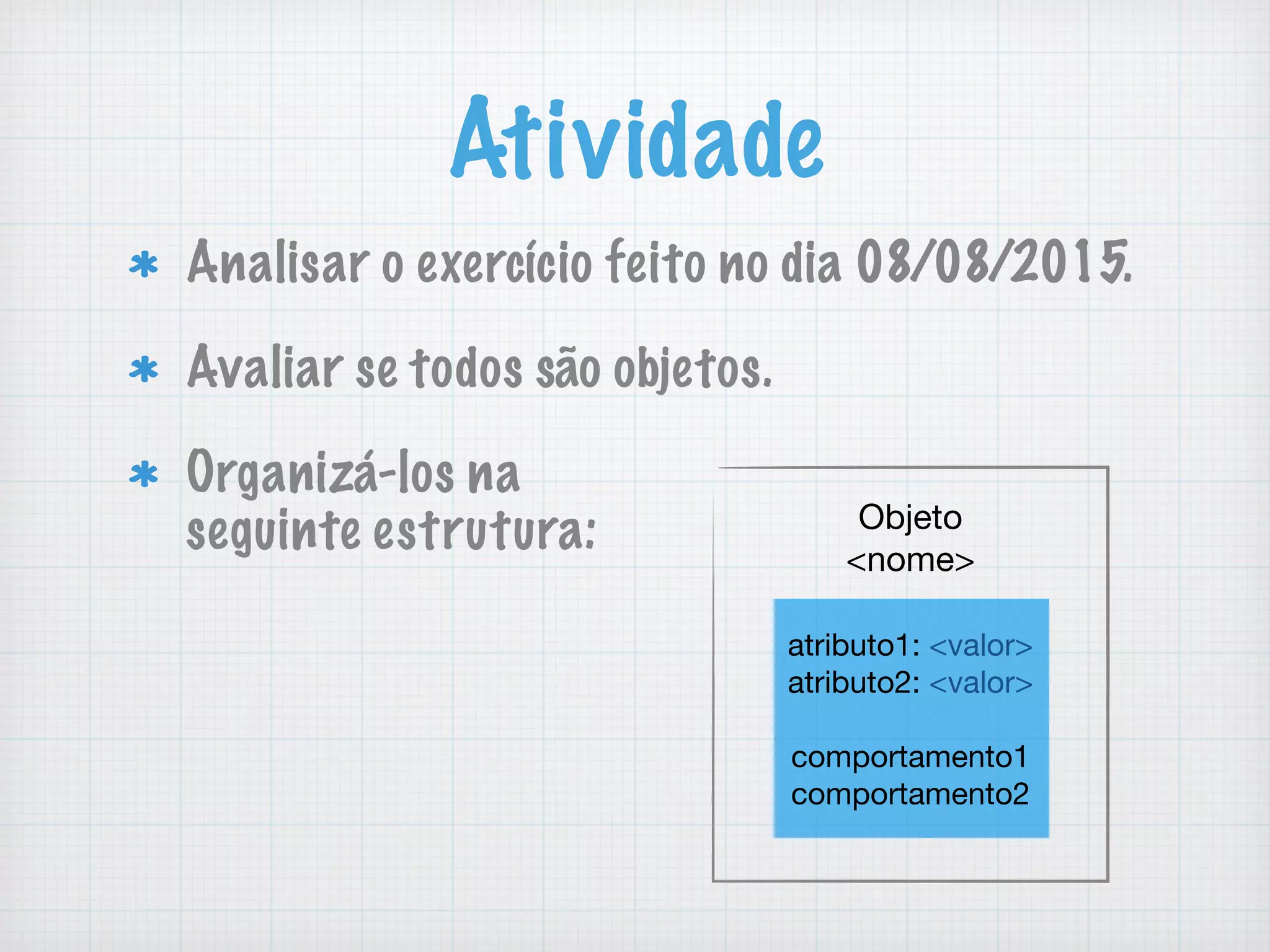 Atividade
Analisar o exerc&iacute;cio feito no dia 08/08/2015.
Avaliar se todos s&atilde;o objetos.
Organiz&aacute;-los na  
seguinte estrutura: Objeto

<nome>
atributo1: <valor>

atributo2: <valor>

comportamento1

comportamento2
 