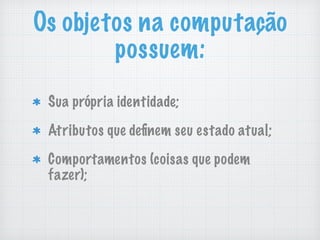 Os objetos na computação
possuem:
Sua própria identidade;
Atributos que deﬁnem seu estado atual;
Comportamentos (coisas que podem
fazer);
 