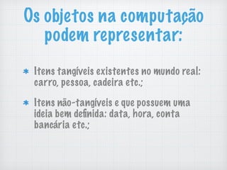 Os objetos na computação
podem representar:
Itens tangíveis existentes no mundo real:
carro, pessoa, cadeira etc.;
Itens não-tangíveis e que possuem uma
ideia bem deﬁnida: data, hora, conta
bancária etc.;
 