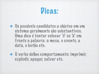Dicas:
Os possíveis candidatos a objetos em um
sistema geralmente são substantivos.
Uma dica é tentar colocar “o" ou “a" em
frente a palavra: a mesa, o evento, a
data, o botão etc.
O verbo deﬁne comportamento: imprimir,
explodir, apagar, salvar etc.
 