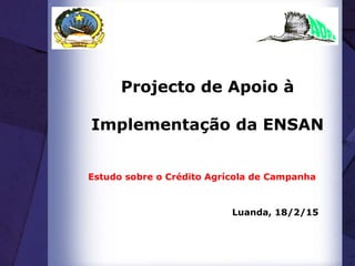 Projecto de Apoio à
Implementação da ENSAN
Estudo sobre o Crédito Agrícola de Campanha
Luanda, 18/2/15
 