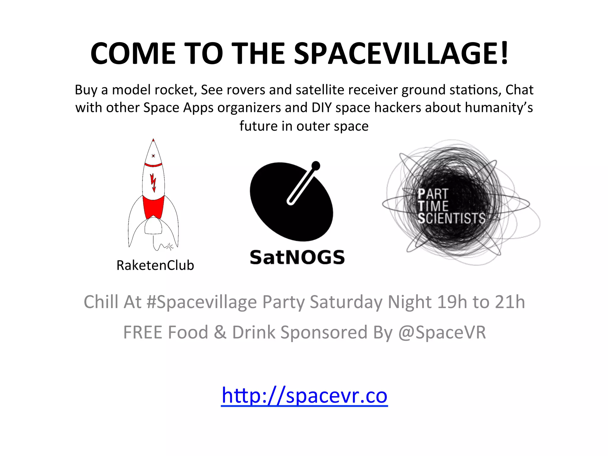 COME	
  TO	
  THE	
  SPACEVILLAGE!	
  
Chill	
  At	
  #Spacevillage	
  Party	
  Saturday	
  Night	
  19h	
  to	
  21h	
  
FREE	
  Food	
  &	
  Drink	
  Sponsored	
  By	
  @SpaceVR	
  
	
  
hAp://spacevr.co	
  	
  	
  	
  	
  	
  	
  	
  	
  	
  	
  	
  	
  	
  	
  	
  	
  	
  	
  
Buy	
  a	
  model	
  rocket,	
  See	
  rovers	
  and	
  satellite	
  receiver	
  ground	
  sta>ons,	
  Chat	
  
with	
  other	
  Space	
  Apps	
  organizers	
  and	
  DIY	
  space	
  hackers	
  about	
  humanity’s	
  
future	
  in	
  outer	
  space	
  
RaketenClub	
  
 