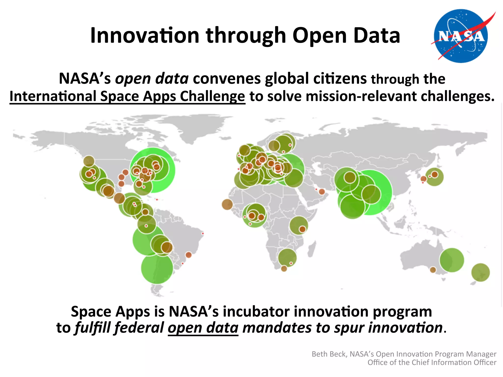 InnovaDon	
  through	
  Open	
  Data	
  
NASA’s	
  open	
  data	
  convenes	
  global	
  ciDzens	
  through	
  the	
  	
  
InternaDonal	
  Space	
  Apps	
  Challenge	
  to	
  solve	
  mission-­‐relevant	
  challenges.	
  
Space	
  Apps	
  is	
  NASA’s	
  incubator	
  innovaDon	
  program	
  	
  
to	
  fulﬁll	
  federal	
  open	
  data	
  mandates	
  to	
  spur	
  innova2on.	
  
Beth	
  Beck,	
  NASA’s	
  Open	
  Innova>on	
  Program	
  Manager	
  Oﬃce	
  of	
  the	
  Chief	
  Informa>on	
  Oﬃcer	
  
 