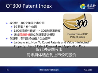 Aug. 2015¸()Ƽ޹˾-41-
OT300 Patent Index
? ɷֹɣ300й˾
? 50 ҵ * 6 ˾
? 1,000(ͨ) -> 300()
? ͨعģ
? ʣרάֵּ / ˾ʲ
? Lanjouw, etc. How To Count Patents and Value Intellectual
Property: Uses of Patent Renewal and Application Data

δϵй˾ɼ
 