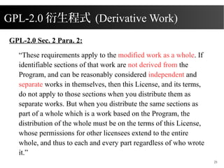 2015/08/16
21
GPL-2.0 Sec. 2 Para. 2:
These requirements apply to the modified work as a whole. If
identifiable sections of that work are not derived from the
Program, and can be reasonably considered independent and
separate works in themselves, then this License, and its terms,
do not apply to those sections when you distribute them as
separate works. But when you distribute the same sections as
part of a whole which is a work based on the Program, the
distribution of the whole must be on the terms of this License,
whose permissions for other licensees extend to the entire
whole, and thus to each and every part regardless of who wrote
it.
GPL-2.0 ʽ (Derivative Work)
 