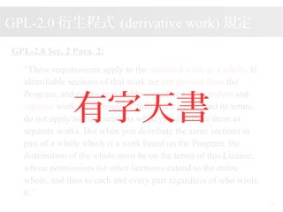 2015/08/16
25
GPL-2.0 Sec. 2 Para. 2:
These requirements apply to the modified work as a whole. If
identifiable sections of that work are not derived from the
Program, and can be reasonably considered independent and
separate works in themselves, then this License, and its terms,
do not apply to those sections when you distribute them as
separate works. But when you distribute the same sections as
part of a whole which is a work based on the Program, the
distribution of the whole must be on the terms of this License,
whose permissions for other licensees extend to the entire
whole, and thus to each and every part regardless of who wrote
it.
GPL-2.0 ʽ (derivative work) Ҏ

 