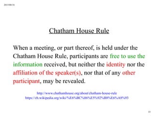 2015/08/16
33
Chatham House Rule
When a meeting, or part thereof, is held under the
Chatham House Rule, participants are free to use the
information received, but neither the identity nor the
affiliation of the speaker(s), nor that of any other
participant, may be revealed.
http://www.chathamhouse.org/about/chatham-house-rule
https://zh.wikipedia.org/wiki/%E6%BC%86%E5%92%B8%E6%A8%93
 