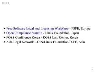 2015/08/16
43
 Free Software Legal and Licensing Workshop - FSFE, Europe
 Open Compliance Summit - Linux Foundation, Japan
 FOSS Conference Korea - KOSS Law Center, Korea
 Asia Legal Network C OIN/Linux Foundation/FSFE, Asia
 