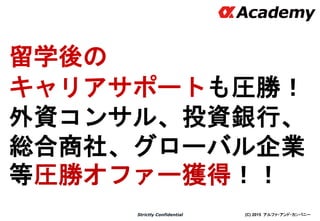(C) 2015 アルファ・アンド・カンパニーStrictly Confidential
留学後の
キャリアサポートも圧勝！
外資コンサル、投資銀行、
総合商社、グローバル企業
等圧勝オファー獲得！！
12
 