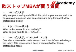 (C) 2015 アルファ・アンド・カンパニーStrictly Confidential
欧米トップMBAが問う質問
・ コロンビア大学
Why are you pursuing an MBA at this point in your career, and how
do you plan to achieve your immediate and long term post-MBA
professional goals?
・ スタンフォード大学
What matters most to you, and why?
What do you want to do—REALLY—
・ コロンビア大学、ペンシルバニア大学
Describe a personal experience and how it has influenced who you
are today. This essay should have a personal rather than a
professional focus.
 
