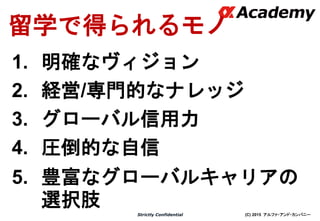 (C) 2015 アルファ・アンド・カンパニーStrictly Confidential
留学で得られるモノ
1. 明確なヴィジョン
2. 経営/専門的なナレッジ
3. グローバル信用力
4. 圧倒的な自信
5. 豊富なグローバルキャリアの
選択肢
 